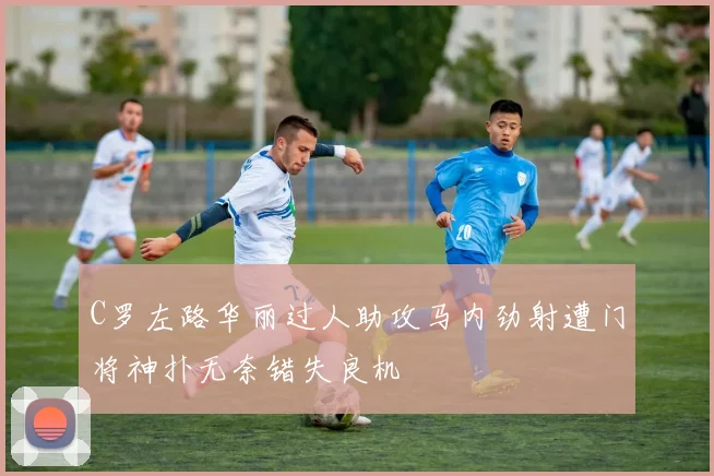 C罗左路华丽过人助攻马内劲射遭门将神扑无奈错失良机