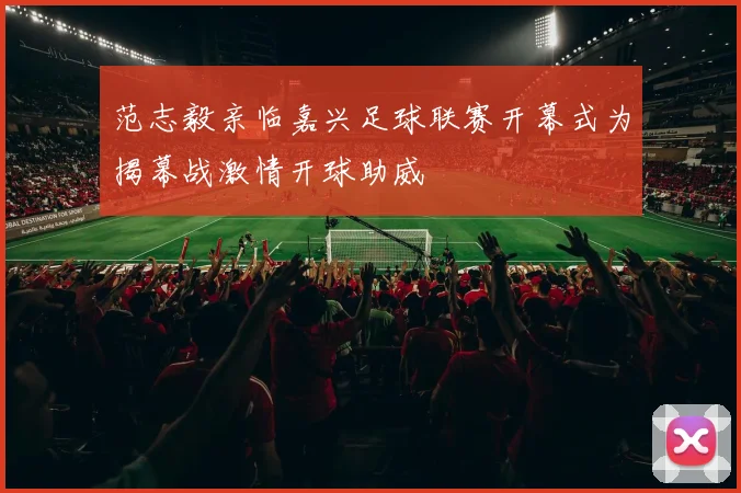 范志毅亲临嘉兴足球联赛开幕式为揭幕战激情开球助威