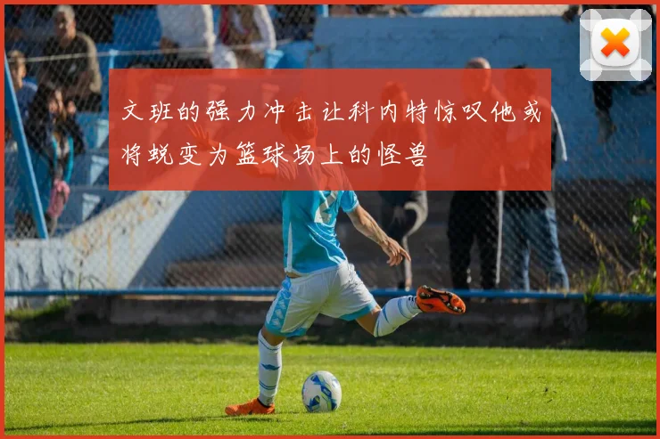 文班的强力冲击让科内特惊叹他或将蜕变为篮球场上的怪兽