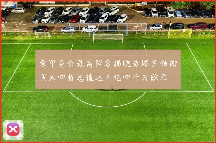 意甲身价最高阵容揭晓劳塔罗领衔国米四将总值达六亿四千万欧元