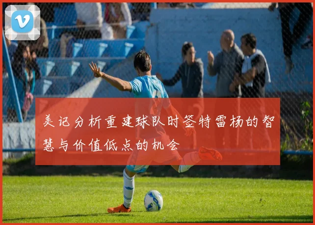 美记分析重建球队时签特雷杨的智慧与价值低点的机会