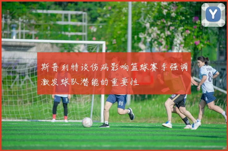 斯普利特谈伤病影响篮球赛季强调激发球队潜能的重要性