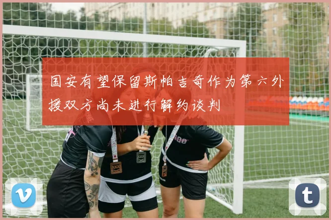 国安有望保留斯帕吉奇作为第六外援双方尚未进行解约谈判