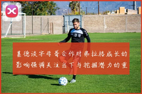基德谈字母哥合作对弗拉格成长的影响强调关注当下与挖掘潜力的重要性