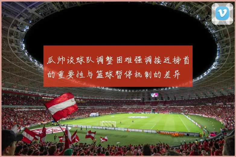 瓜帅谈球队调整困难强调接近榜首的重要性与篮球暂停机制的差异