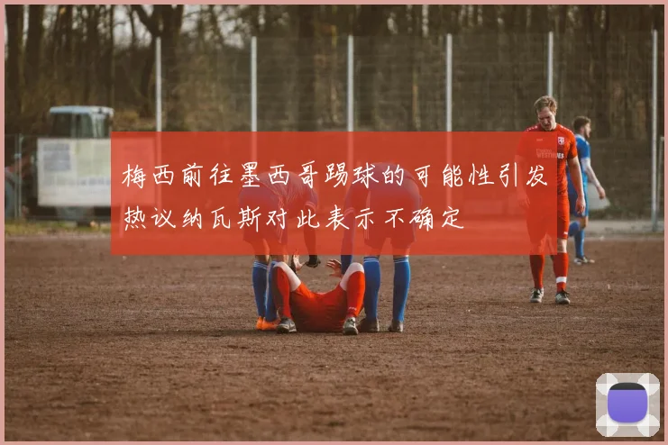 梅西前往墨西哥踢球的可能性引发热议纳瓦斯对此表示不确定