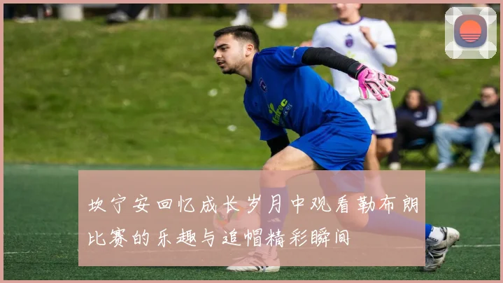 坎宁安回忆成长岁月中观看勒布朗比赛的乐趣与追帽精彩瞬间