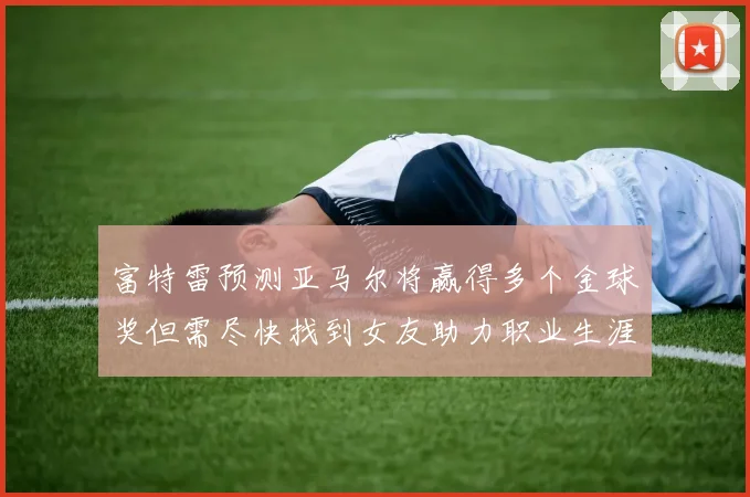 富特雷预测亚马尔将赢得多个金球奖但需尽快找到女友助力职业生涯