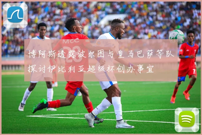 博阿斯透露波尔图与皇马巴萨等队探讨伊比利亚超级杯创办事宜