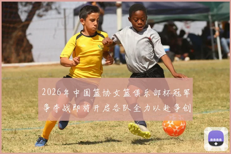 2026年中国篮协女篮俱乐部杯冠军争夺战即将开启各队全力以赴争创佳绩