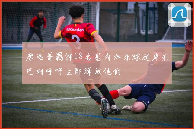 摩洛哥羁押18名塞内加尔球迷库利巴利呼吁立即释放他们