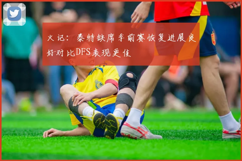 火记：泰特缺席季前赛恢复进展良好对比DFS表现更佳