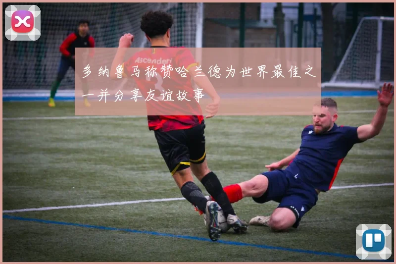 多纳鲁马称赞哈兰德为世界最佳之一并分享友谊故事