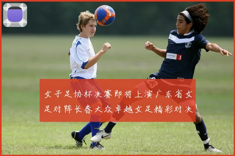 女子足协杯决赛即将上演广东省女足对阵长春大众卓越女足精彩对决在12月24日19点开启