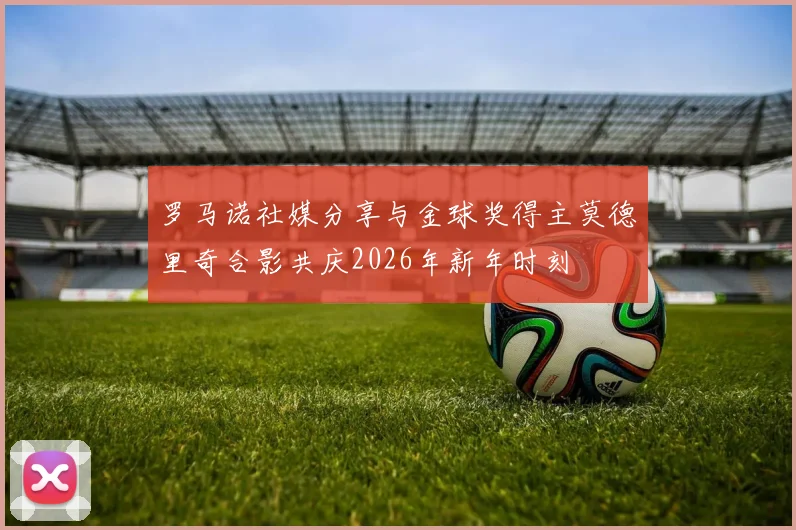 罗马诺社媒分享与金球奖得主莫德里奇合影共庆2026年新年时刻