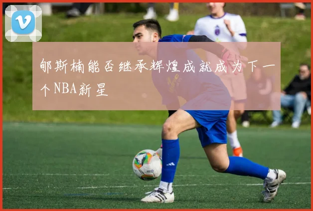 郇斯楠能否继承辉煌成就成为下一个NBA新星