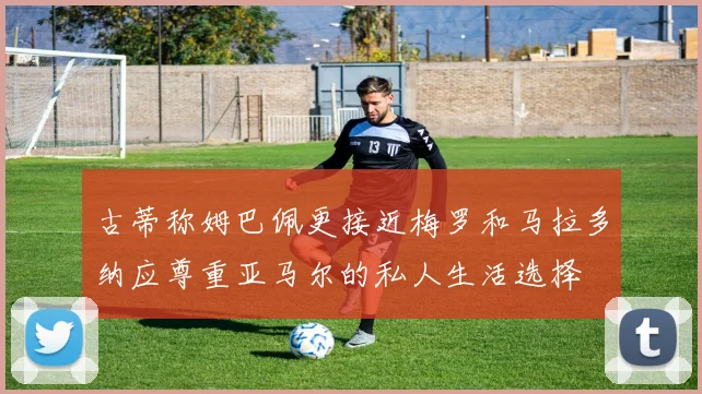 古蒂称姆巴佩更接近梅罗和马拉多纳应尊重亚马尔的私人生活选择