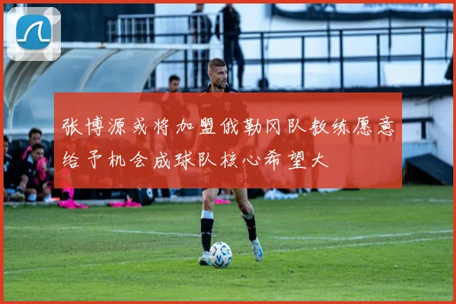 张博源或将加盟俄勒冈队教练愿意给予机会成球队核心希望大