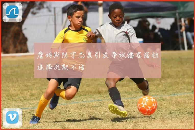 詹姆斯防守态度引发争议播客搭档选择沉默不语