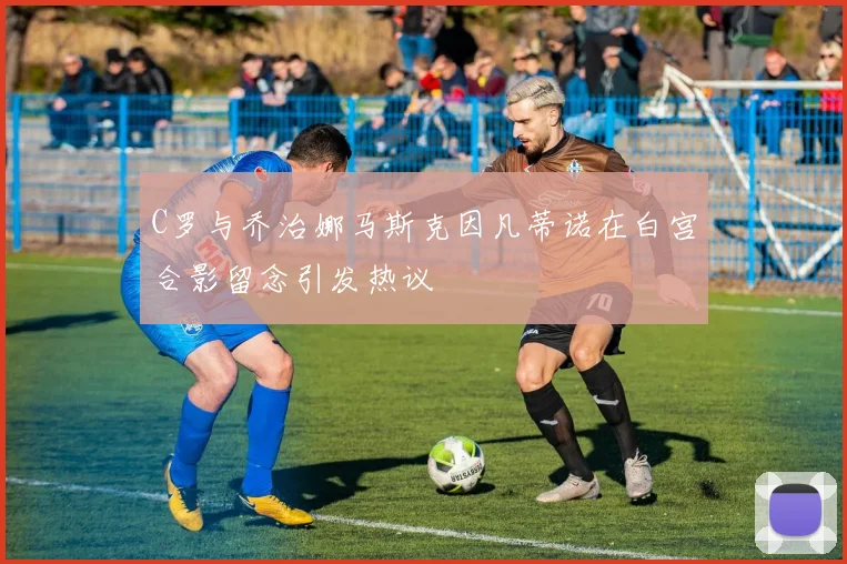 C罗与乔治娜马斯克因凡蒂诺在白宫合影留念引发热议