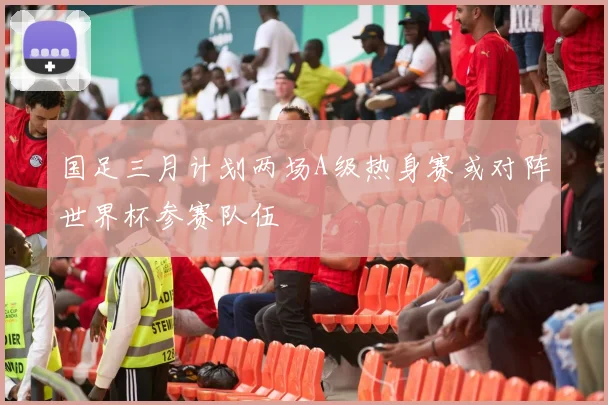 国足三月计划两场A级热身赛或对阵世界杯参赛队伍