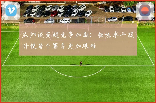瓜帅谈英超竞争加剧：教练水平提升使每个赛季更加艰难