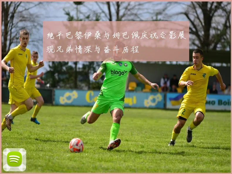 绝平巴黎伊桑与姆巴佩庆祝合影展现兄弟情深与奋斗历程