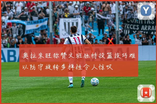 奥拉朱旺称赞文班独特投篮技巧难以防守旋转多样性令人惊叹