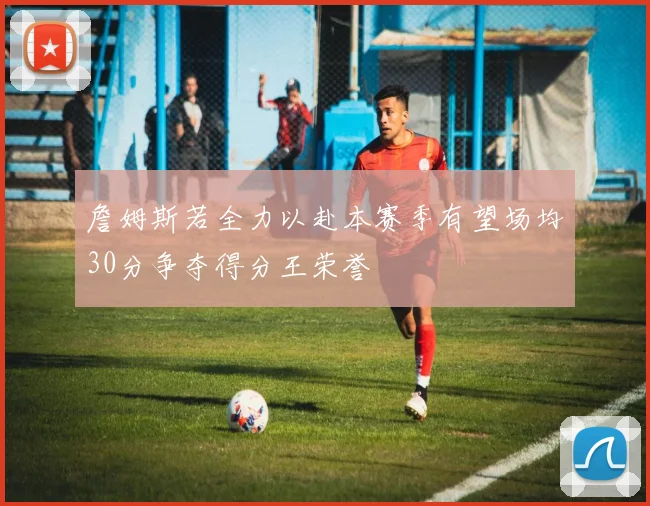 詹姆斯若全力以赴本赛季有望场均30分争夺得分王荣誉