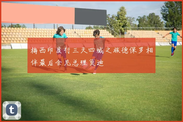 梅西印度行三天四城之旅德保罗相伴最后会见总理莫迪