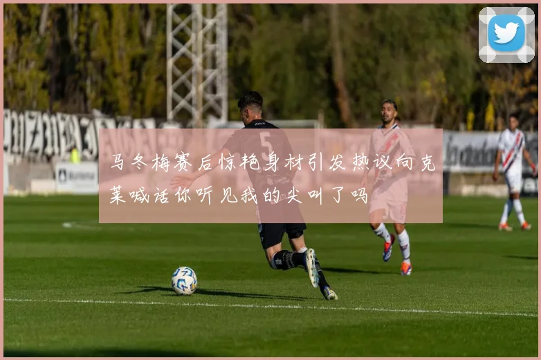 马冬梅赛后惊艳身材引发热议向克莱喊话你听见我的尖叫了吗