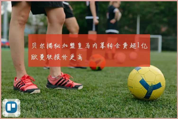 贝尔揭秘加盟皇马内幕转会费超1亿欧曼联报价更高
