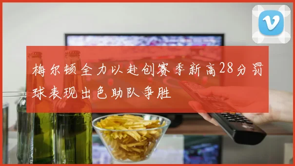 梅尔顿全力以赴创赛季新高28分罚球表现出色助队争胜