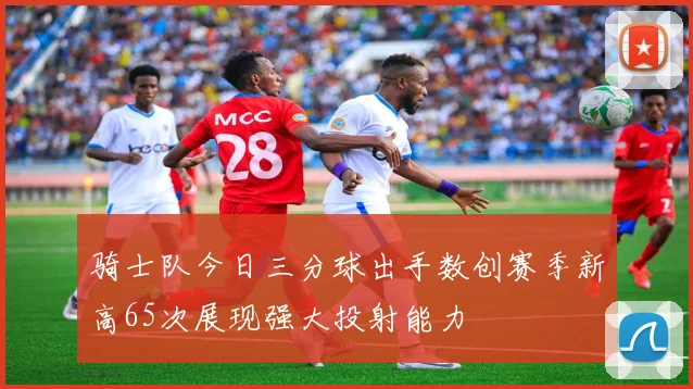 骑士队今日三分球出手数创赛季新高65次展现强大投射能力