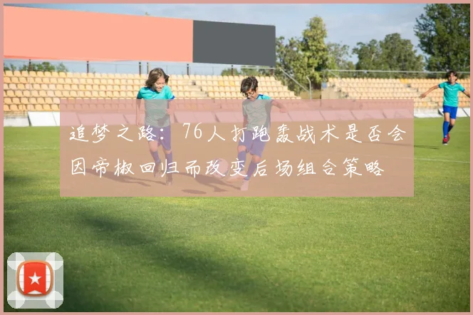 追梦之路：76人打跑轰战术是否会因帝椒回归而改变后场组合策略