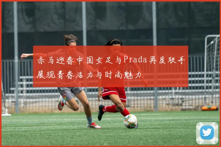 赤马迎春中国女足与Prada再度联手展现青春活力与时尚魅力