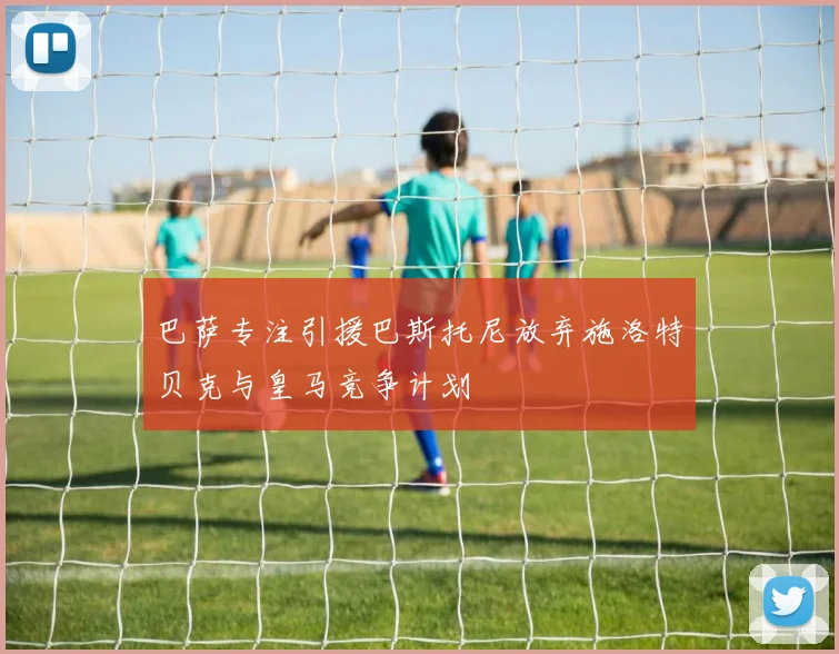 巴萨专注引援巴斯托尼放弃施洛特贝克与皇马竞争计划