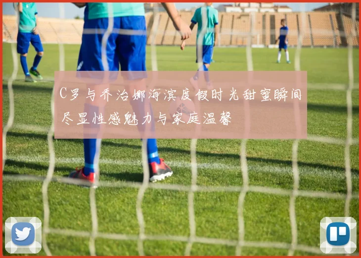 C罗与乔治娜海滨度假时光甜蜜瞬间尽显性感魅力与家庭温馨