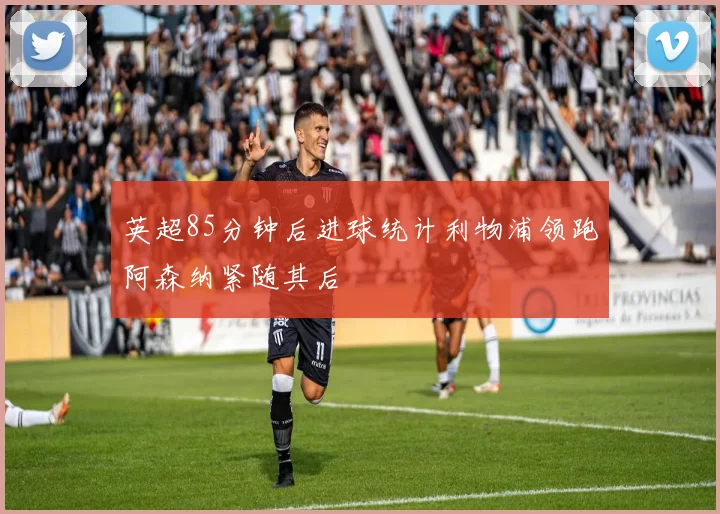 英超85分钟后进球统计利物浦领跑阿森纳紧随其后