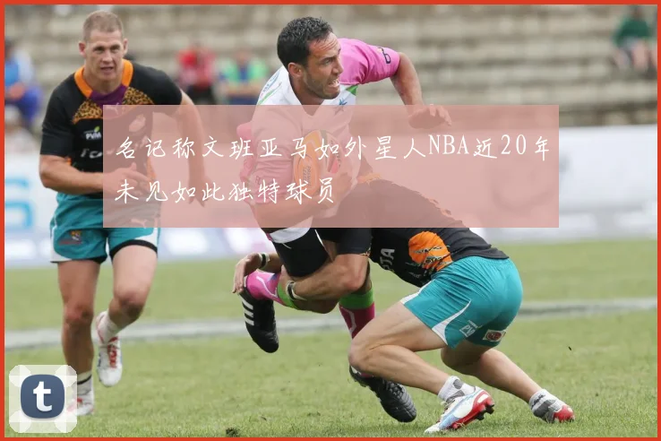 名记称文班亚马如外星人NBA近20年未见如此独特球员