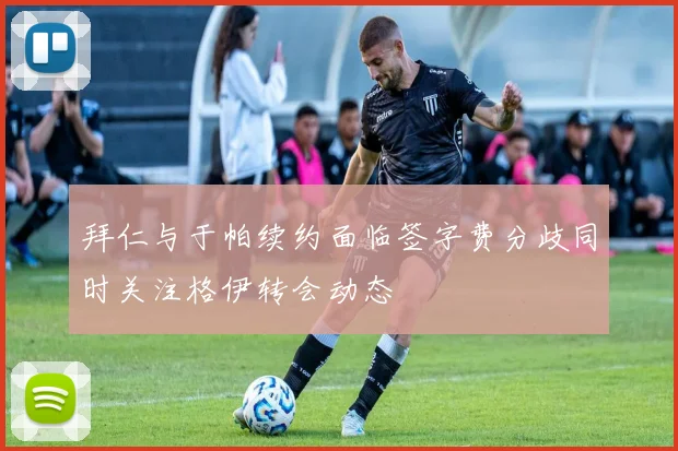 拜仁与于帕续约面临签字费分歧同时关注格伊转会动态