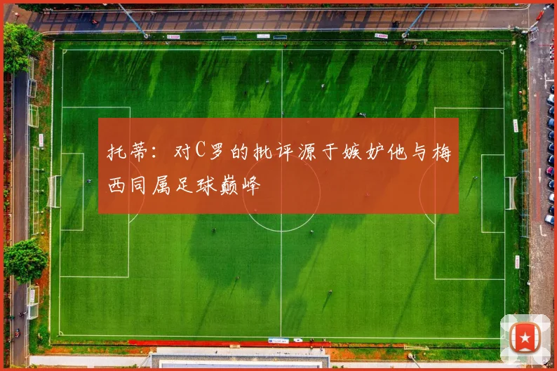 托蒂：对C罗的批评源于嫉妒他与梅西同属足球巅峰