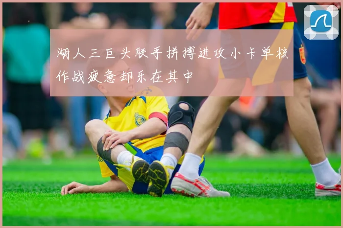湖人三巨头联手拼搏进攻小卡单核作战疲惫却乐在其中