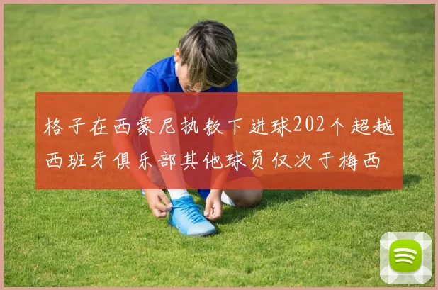 格子在西蒙尼执教下进球202个超越西班牙俱乐部其他球员仅次于梅西